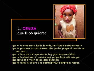 ●   que no te consideres dueño de nada, sino humilde administrador; ●   que no presumas de tus talentos, sino que los pongas al servicio de  los demás; ●   que no te creas santo porque santo y grande sólo es Dios; ●   que no te deprimas ni te acobardes, porque Dios está contigo; ●   que aprecies el valor de las cosas sencillas; ●   que no temas al dolor o a la muerte porque siempre es Pascua. La   CENIZA   que Dios quiere: 