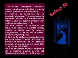 E ste Salmo  -designado tradicional-mente con el nombre de Miserere- es la súplica penitencial por excelencia.  El salmista es consciente de su profunda miseria (v. 7) y experimenta la necesidad de una total transformación interior, para no dejarse arrastrar por su tendencia al pecado (v. 4).  Por eso, además de reconocer sus faltas y de implorar el perdón divino, suplica al Señor que lo renueve íntegramente, “creando” en su interior “un corazón puro” (v. 12). El tono de la súplica es marcadamente personal, y en el contenido del Salmo se percibe la influencia de los grandes profetas, en especial de Jeremías (24. 7) y Ezequiel (36. 25-27).  En él se encuentra, además, el germen de la doctrina paulina acerca del “hombre nuevo” (Col. 3. 10; Ef. 4. 24). 