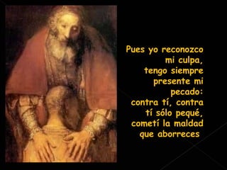 Pues yo reconozco mi culpa, tengo siempre presente mi pecado: contra tí, contra tí sólo pequé, cometí la maldad que aborreces . 