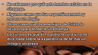 • No sabemos por qué este hombre estaba en la
sinagoga.
• Algunos creen que fue espontáneamente y
merece un elogio.
• Otros creen que los enemigos de Cristo lo
llevaron para tenderle una trampa.
• Lo curioso es que él no pidió la cura y no se
dice nada sobre la experiencia de fe, fue un
milagro sorpresa.
 