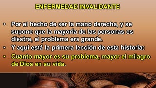 ENFERMEDAD INVALIDANTE
• Por el hecho de ser la mano derecha, y se
supone que la mayoría de las personas es
diestra, el problema era grande.
• Y aquí está la primera lección de esta historia:
• Cuanto mayor es su problema, mayor el milagro
de Dios en su vida.
 