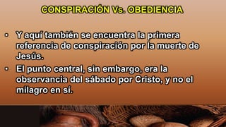 CONSPIRACIÓN Vs. OBEDIENCIA
• Y aquí también se encuentra la primera
referencia de conspiración por la muerte de
Jesús.
• El punto central, sin embargo, era la
observancia del sábado por Cristo, y no el
milagro en sí.
 