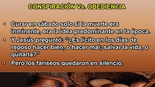 CONSPIRACIÓN Vs. OBEDIENCIA
• Curar en sábado solo si la muerte era
inminente, era la idea predominante en la época.
• Y Jesús preguntó: “¿Es lícito en los días de
reposo hacer bien, o hacer mal; salvar la vida, o
quitarla?”
• Pero los fariseos quedaron en silencio.
 