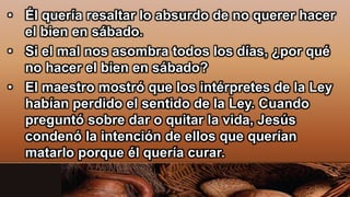 • Él quería resaltar lo absurdo de no querer hacer
el bien en sábado.
• Si el mal nos asombra todos los días, ¿por qué
no hacer el bien en sábado?
• El maestro mostró que los intérpretes de la Ley
habían perdido el sentido de la Ley. Cuando
preguntó sobre dar o quitar la vida, Jesús
condenó la intención de ellos que querían
matarlo porque él quería curar.
 