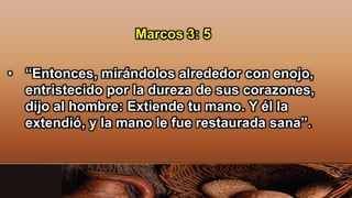 Marcos 3: 5
• “Entonces, mirándolos alrededor con enojo,
entristecido por la dureza de sus corazones,
dijo al hombre: Extiende tu mano. Y él la
extendió, y la mano le fue restaurada sana”.
 