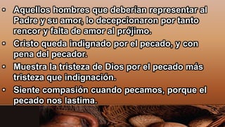 • Aquellos hombres que deberían representar al
Padre y su amor, lo decepcionaron por tanto
rencor y falta de amor al prójimo.
• Cristo queda indignado por el pecado, y con
pena del pecador.
• Muestra la tristeza de Dios por el pecado más
tristeza que indignación.
• Siente compasión cuando pecamos, porque el
pecado nos lastima.
 