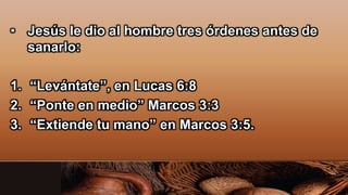 • Jesús le dio al hombre tres órdenes antes de
sanarlo:
1. “Levántate”, en Lucas 6:8
2. “Ponte en medio” Marcos 3:3
3. “Extiende tu mano” en Marcos 3:5.
 