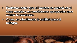 • Podemos notar que el hombre se colocó en el
lugar exacto y en condiciones apropiadas para
recibir la bendición.
• O sea, su obediencia lo calificó para el
milagro.
 