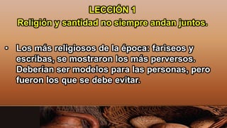 LECCIÓN 1
Religión y santidad no siempre andan juntos.
• Los más religiosos de la época: fariseos y
escribas, se mostraron los más perversos.
Deberían ser modelos para las personas, pero
fueron los que se debe evitar.
 