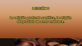 LECCIÓN 2
La religión profunda santifica, la religión
desprovista de amor endurece.
 