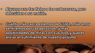 • Algunos son tan fieles a las ordenanzas, pero
descuidan a su marido.
• Cuánto más cerca estemos de Cristo, más amor
sentiremos por las personas, y más
posibilidades de mirar con sus ojos y querer
aliviar el sufrimiento de nuestro prójimo.
 