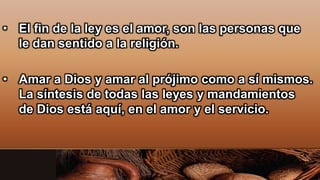 • El fin de la ley es el amor, son las personas que
le dan sentido a la religión.
• Amar a Dios y amar al prójimo como a sí mismos.
La síntesis de todas las leyes y mandamientos
de Dios está aquí, en el amor y el servicio.
 