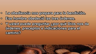 • La obediencia nos prepara para la bendición.
• Ese hombre obedeció las tres órdenes.
• Y usted puede preguntar ¿por qué Dios nos da
órdenes, preceptos e indicaciones para el
camino?
 