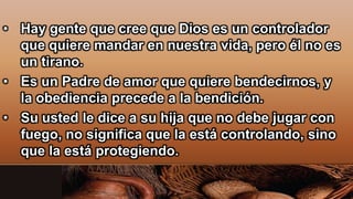 • Hay gente que cree que Dios es un controlador
que quiere mandar en nuestra vida, pero él no es
un tirano.
• Es un Padre de amor que quiere bendecirnos, y
la obediencia precede a la bendición.
• Su usted le dice a su hija que no debe jugar con
fuego, no significa que la está controlando, sino
que la está protegiendo.
 
