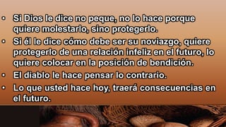 • Si Dios le dice no peque, no lo hace porque
quiere molestarlo, sino protegerlo.
• Si él le dice cómo debe ser su noviazgo, quiere
protegerlo de una relación infeliz en el futuro, lo
quiere colocar en la posición de bendición.
• El diablo le hace pensar lo contrario.
• Lo que usted hace hoy, traerá consecuencias en
el futuro.
 