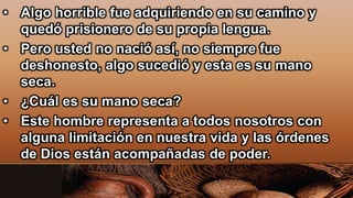 • Algo horrible fue adquiriendo en su camino y
quedó prisionero de su propia lengua.
• Pero usted no nació así, no siempre fue
deshonesto, algo sucedió y esta es su mano
seca.
• ¿Cuál es su mano seca?
• Este hombre representa a todos nosotros con
alguna limitación en nuestra vida y las órdenes
de Dios están acompañadas de poder.
 