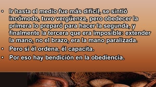 • Ir hasta el medio fue más difícil, se sintió
incómodo, tuvo vergüenza, pero obedecer la
primera lo preparó para hacer la segunda, y
finalmente la tercera que era imposible: extender
la mano, no el brazo, era la mano paralizada.
• Pero si él ordena, él capacita.
• Por eso hay bendición en la obediencia.
 