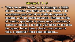 Marcos 3 : 1 - 6
• “Otra vez entró Jesús en la sinagoga; y había
allí un hombre que tenía seca una mano. Y le
acechaban para ver si en el día de reposo le
sanaría, a fin de poder acusarle. Entonces dijo
al hombre que tenía la mano seca: Levántate y
ponte en medio. Y les dijo: ¿Es lícito en los días
de reposo hacer bien, o hacer mal; salvar la
vida, o quitarla? Pero ellos callaban…
 