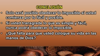 CONCLUSIÓN
• Solo será posible obedecer lo imposible si usted
comienza por lo fácil y posible.
• Si usted transgrede lo que es simple y fácil,
nunca podrá obedecer lo imposible.
• ¿Qué falta para que usted coloque su vida en las
manos de Dios?
 
