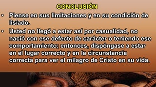 CONCLUSIÓN
• Piense en sus limitaciones y en su condición de
lisiado.
• Usted no llegó a estar así por casualidad, no
nació con ese defecto de carácter o teniendo ese
comportamiento; entonces, dispóngase a estar
en el lugar correcto y en la circunstancia
correcta para ver el milagro de Cristo en su vida.
 
