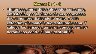 Marcos 3 : 1 - 6
• “Entonces, mirándolos alrededor con enojo,
entristecido por la dureza de sus corazones,
dijo al hombre: Extiende tu mano. Y él la
extendió, y la mano le fue restaurada sana. Y
salidos los fariseos, tomaron consejo con los
herodianos contra él para destruirle”.
 