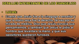 DETALLES INTERESANTES DE LOS EVANGELIOS
• LUCAS:
• Cuenta que Jesús fue a la sinagoga a enseñar y
que la mano seca fue la derecha, tal vez por su
mirada de médico. Dice que Jesús conocía sus
pensamientos, y también que Jesús le pidió al
hombre que levantara la mano, y que sus
opositores quedaron furiosos.
 