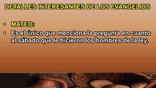 DETALLES INTERESANTES DE LOS EVANGELIOS
• MATEO:
• Es el único que menciona la pregunta en cuanto
al sábado que le hicieron los hombres de la ley.
 
