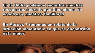 En la Biblia podemos encontrar muchas
respuestas sobre lo que Dios piensa de
nosotros y nuestros familiares
En Marcos 7 tenemos un relato de la
situación lamentable en que se encontraba
esta mujer.
 