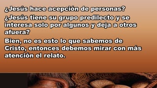 ¿Jesús hace acepción de personas?
¿Jesús tiene su grupo predilecto y se
interesa solo por algunos y deja a otros
afuera?
Bien, no es esto lo que sabemos de
Cristo, entonces debemos mirar con más
atención el relato.
 