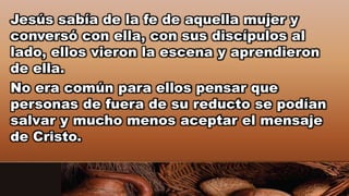 Jesús sabía de la fe de aquella mujer y
conversó con ella, con sus discípulos al
lado, ellos vieron la escena y aprendieron
de ella.
No era común para ellos pensar que
personas de fuera de su reducto se podían
salvar y mucho menos aceptar el mensaje
de Cristo.
 