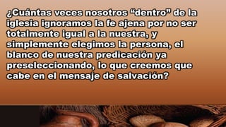 ¿Cuántas veces nosotros “dentro” de la
iglesia ignoramos la fe ajena por no ser
totalmente igual a la nuestra, y
simplemente elegimos la persona, el
blanco de nuestra predicación ya
preseleccionando, lo que creemos que
cabe en el mensaje de salvación?
 