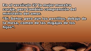 En el versículo 27 la mujer muestra
coraje, pero también comprensión del
ministerio del amor.
“Sí, Señor; pero aun los perrillos, debajo de
la mesa, comen de las migajas de los
hijos”.
 