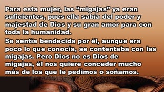 Para esta mujer, las “migajas” ya eran
suficientes, pues ella sabía del poder y
majestad de Dios y su gran amor para con
toda la humanidad.
Se sentía bendecida por él, aunque era
poco lo que conocía, se contentaba con las
migajas. Pero Dios no es Dios de
migajas, él nos quiere conceder mucho
más de los que le pedimos o soñamos.
 