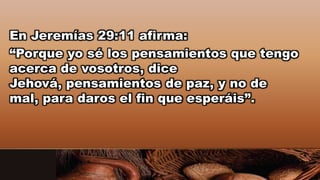 En Jeremías 29:11 afirma:
“Porque yo sé los pensamientos que tengo
acerca de vosotros, dice
Jehová, pensamientos de paz, y no de
mal, para daros el fin que esperáis”.
 