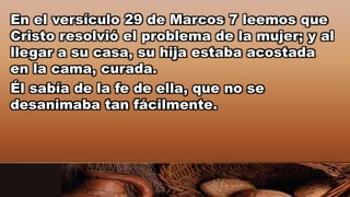 En el versículo 29 de Marcos 7 leemos que
Cristo resolvió el problema de la mujer; y al
llegar a su casa, su hija estaba acostada
en la cama, curada.
Él sabía de la fe de ella, que no se
desanimaba tan fácilmente.
 