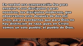 En verdad esa conversación fue para
enseñar a sus discípulos y para
nosotros, los discípulos modernos, que
observamos esto después de dos mil
años, para recordarnos que para Dios no
hay distinción de raza, pues en Cristo
somos un solo pueblo, el pueblo de Dios.
 