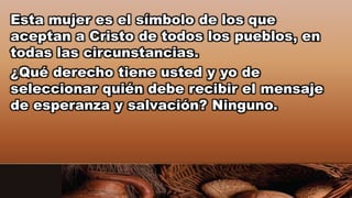 Esta mujer es el símbolo de los que
aceptan a Cristo de todos los pueblos, en
todas las circunstancias.
¿Qué derecho tiene usted y yo de
seleccionar quién debe recibir el mensaje
de esperanza y salvación? Ninguno.
 