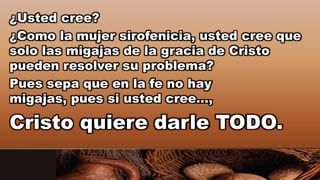 ¿Usted cree?
¿Como la mujer sirofenicia, usted cree que
solo las migajas de la gracia de Cristo
pueden resolver su problema?
Pues sepa que en la fe no hay
migajas, pues si usted cree…,
Cristo quiere darle TODO.
 