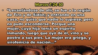• “Levantándose de allí, se fue a la región
de Tiro y de Sidón; y entrando en una
casa, no quiso que nadie lo supiese; pero
no pudo esconderse. Porque una
mujer, cuya hija tenía un espíritu
inmundo, luego que oyó de él, vino y se
postró a sus pies. La mujer era griega, y
sirofenicia de nación…”
Marcos 7:24-30
 