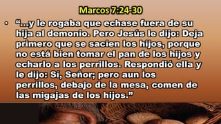 • “…y le rogaba que echase fuera de su
hija al demonio. Pero Jesús le dijo: Deja
primero que se sacien los hijos, porque
no está bien tomar el pan de los hijos y
echarlo a los perrillos. Respondió ella y
le dijo: Sí, Señor; pero aun los
perrillos, debajo de la mesa, comen de
las migajas de los hijos.”
Marcos 7:24-30
 