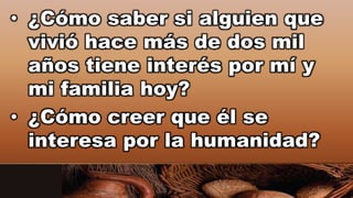 • ¿Cómo saber si alguien que
vivió hace más de dos mil
años tiene interés por mí y
mi familia hoy?
• ¿Cómo creer que él se
interesa por la humanidad?
 