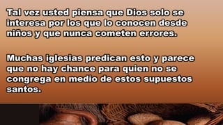 Tal vez usted piensa que Dios solo se
interesa por los que lo conocen desde
niños y que nunca cometen errores.
Muchas iglesias predican esto y parece
que no hay chance para quien no se
congrega en medio de estos supuestos
santos.
 
