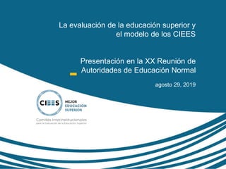 La evaluación de la educación superior y
el modelo de los CIEES
Presentación en la XX Reunión de
Autoridades de Educación Normal
agosto 29, 2019
 