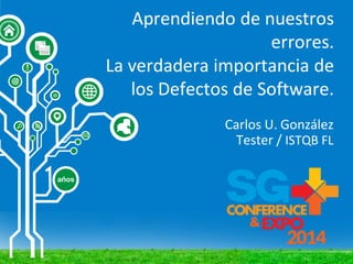 Aprendiendo de nuestros
errores.
La verdadera importancia de
los Defectos de Software.
Carlos U. González
Tester / ISTQB FL
 