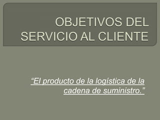 OBJETIVOS DEL SERVICIO AL CLIENTE “El producto de la logística de la cadena de suministro.” 