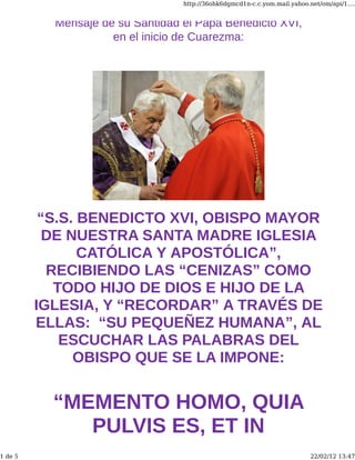 http://36ohk6dgmcd1n-c.c.yom.mail.yahoo.net/om/api/1....


           Mensaje de su Santidad el Papa Benedicto XVI,
                     en el inicio de Cuarezma:




          “S.S. BENEDICTO XVI, OBISPO MAYOR
           DE NUESTRA SANTA MADRE IGLESIA
                CATÓLICA Y APOSTÓLICA”,
           RECIBIENDO LAS “CENIZAS” COMO
            TODO HIJO DE DIOS E HIJO DE LA
         IGLESIA, Y “RECORDAR” A TRAVÉS DE
         ELLAS: “SU PEQUEÑEZ HUMANA”, AL
             ESCUCHAR LAS PALABRAS DEL
               OBISPO QUE SE LA IMPONE:


           “MEMENTO HOMO, QUIA
              PULVIS ES, ET IN
1 de 5                                                                     22/02/12 13:47
 