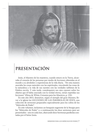 SERMONES PARA LOS MIÉRCOLES DE PODER | 7
PRESENTACIÓN
Jesús, el Maestro de los maestros, cuando estuvo en la Tierra, alcan...