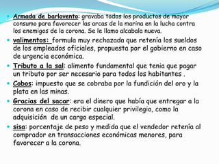 Armada de barlovento: gravaba todos los productos de mayor consumo para favorecer las arcas de la marina en la lucha contra los enemigos de la corona. Se le llamo alcabala nueva.valimentos: formula muy rechazada que retenía los sueldos de los empleados oficiales, propuesta por el gobierno en caso de urgencia económica.Tributo a la sal: alimento fundamental que tenia que pagar un tributo por ser necesario para todos los habitantes .Cobos: impuesto que se cobraba por la fundición del oro y la plata en las minas.Gracias del sacar: era el dinero que había que entregar a la corona en caso de recibir cualquier privilegio, como la adquisición  de un cargo especial.  sisa: porcentaje de peso y medida que el vendedor retenía al comprador en transacciones económicas menores, para favorecer a la corona.