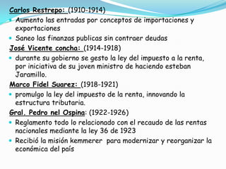 Carlos Restrepo: (1910-1914)Aumento las entradas por conceptos de importaciones y exportacionesSaneo las finanzas publicas sin contraer deudasJosé Vicente concha: (1914-1918)durante su gobierno se gesto la ley del impuesto a la renta, por iniciativa de su joven ministro de haciendo esteban Jaramillo.Marco Fidel Suarez: (1918-1921)promulgo la ley del impuesto de la renta, innovando la estructura tributaria. Gral. Pedro nel Ospina: (1922-1926)Reglamento todo lo relacionado con el recaudo de las rentas nacionales mediante la ley 36 de 1923Recibió la misión kemmerer  para modernizar y reorganizar la económica del país