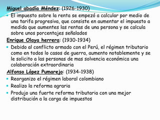 Miguel abadía Méndez: (1926-1930)El impuesto sobre la renta se empezó a calcular por medio de una tarifa progresiva, que consiste en aumentar el impuesto a medida que aumentes las rentas de una persona y se calcula sobre unos porcentajes señaladosEnrique Olaya herrera: (1930-1934)Debido al conflicto armado con el Perú, el régimen tributario como en todos lo casos de guerra, aumento notablemente y se le solicito a las personas de mas solvencia económica una colaboración extraordinariaAlfonso López Pumarejo: (1934-1938)Reorganizo el régimen laboral colombianoRealizo la reforma agrariaProdujo una fuerte reforma tributaria con una mejor distribución a la carga de impuestos